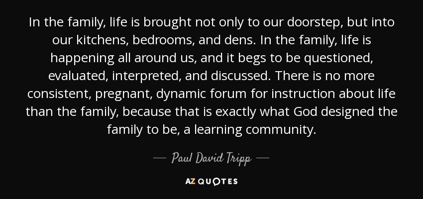 In the family, life is brought not only to our doorstep, but into our kitchens, bedrooms, and dens. In the family, life is happening all around us, and it begs to be questioned, evaluated, interpreted, and discussed. There is no more consistent, pregnant, dynamic forum for instruction about life than the family, because that is exactly what God designed the family to be, a learning community. - Paul David Tripp