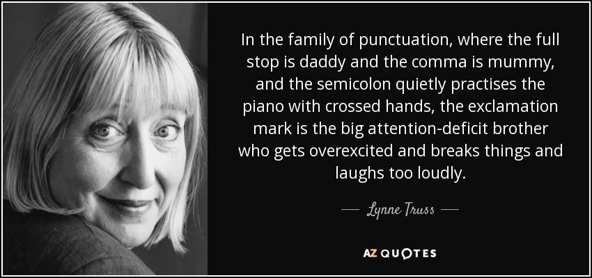 In the family of punctuation, where the full stop is daddy and the comma is mummy, and the semicolon quietly practises the piano with crossed hands, the exclamation mark is the big attention-deficit brother who gets overexcited and breaks things and laughs too loudly. - Lynne Truss