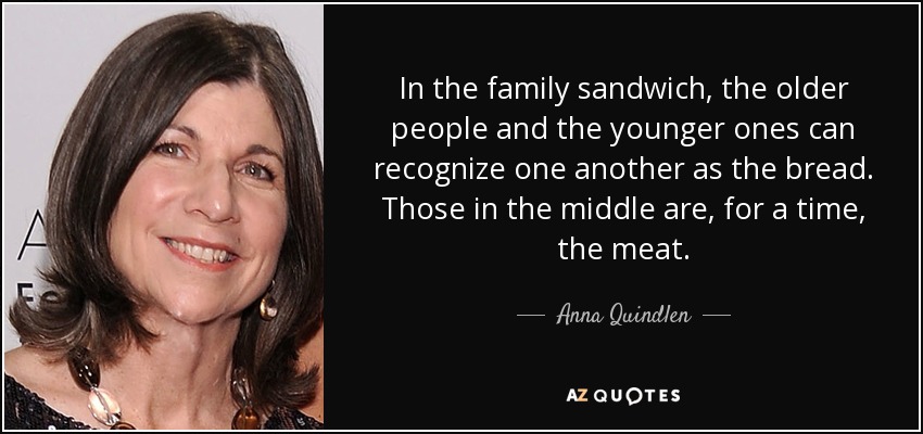 In the family sandwich, the older people and the younger ones can recognize one another as the bread. Those in the middle are, for a time, the meat. - Anna Quindlen