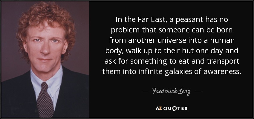 In the Far East, a peasant has no problem that someone can be born from another universe into a human body, walk up to their hut one day and ask for something to eat and transport them into infinite galaxies of awareness. - Frederick Lenz