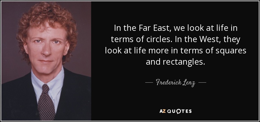 In the Far East, we look at life in terms of circles. In the West, they look at life more in terms of squares and rectangles. - Frederick Lenz