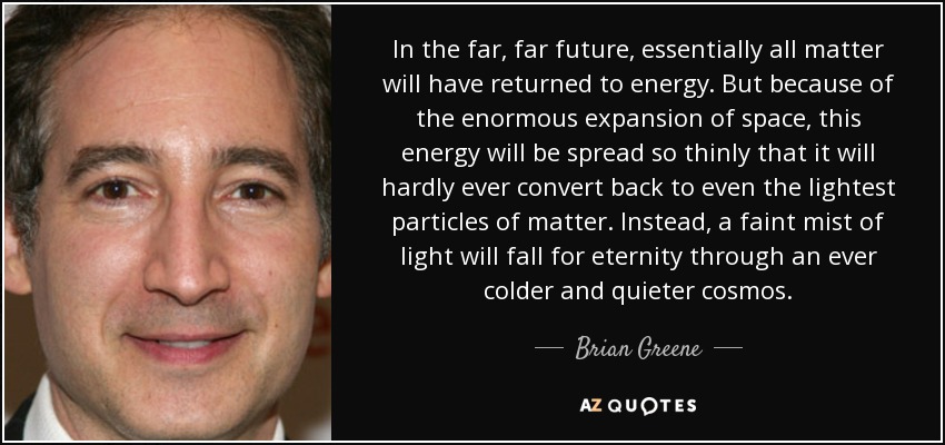 In the far, far future, essentially all matter will have returned to energy. But because of the enormous expansion of space, this energy will be spread so thinly that it will hardly ever convert back to even the lightest particles of matter. Instead, a faint mist of light will fall for eternity through an ever colder and quieter cosmos. - Brian Greene