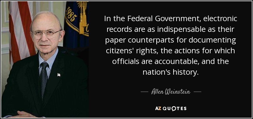 In the Federal Government, electronic records are as indispensable as their paper counterparts for documenting citizens' rights, the actions for which officials are accountable, and the nation's history. - Allen Weinstein
