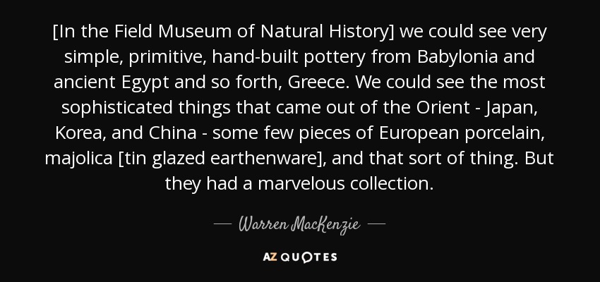 [In the Field Museum of Natural History] we could see very simple, primitive, hand-built pottery from Babylonia and ancient Egypt and so forth, Greece. We could see the most sophisticated things that came out of the Orient - Japan, Korea, and China - some few pieces of European porcelain, majolica [tin glazed earthenware], and that sort of thing. But they had a marvelous collection. - Warren MacKenzie