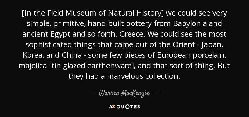 [In the Field Museum of Natural History] we could see very simple, primitive, hand-built pottery from Babylonia and ancient Egypt and so forth, Greece. We could see the most sophisticated things that came out of the Orient - Japan, Korea, and China - some few pieces of European porcelain, majolica [tin glazed earthenware], and that sort of thing. But they had a marvelous collection. - Warren MacKenzie