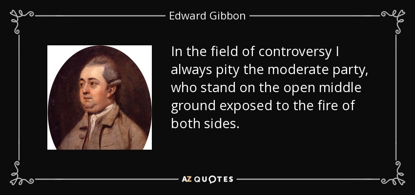 In the field of controversy I always pity the moderate party, who stand on the open middle ground exposed to the fire of both sides. - Edward Gibbon
