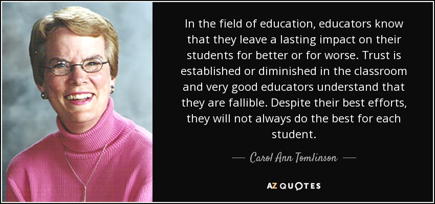 In the field of education, educators know that they leave a lasting impact on their students for better or for worse. Trust is established or diminished in the classroom and very good educators understand that they are fallible. Despite their best efforts, they will not always do the best for each student. - Carol Ann Tomlinson