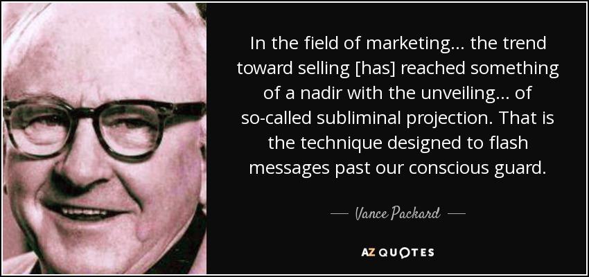 In the field of marketing . . . the trend toward selling [has] reached something of a nadir with the unveiling . . . of so-called subliminal projection. That is the technique designed to flash messages past our conscious guard. - Vance Packard