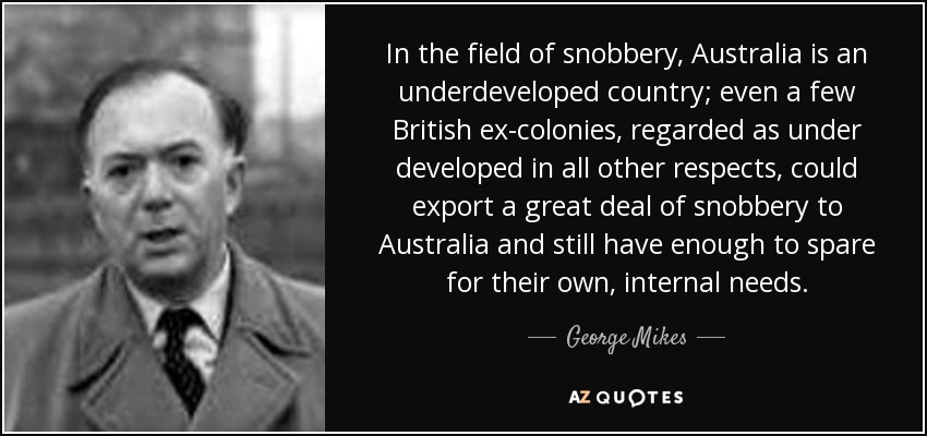 In the field of snobbery, Australia is an underdeveloped country; even a few British ex-colonies, regarded as under developed in all other respects, could export a great deal of snobbery to Australia and still have enough to spare for their own, internal needs. - George Mikes