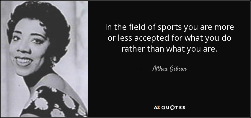 In the field of sports you are more or less accepted for what you do rather than what you are. - Althea Gibson