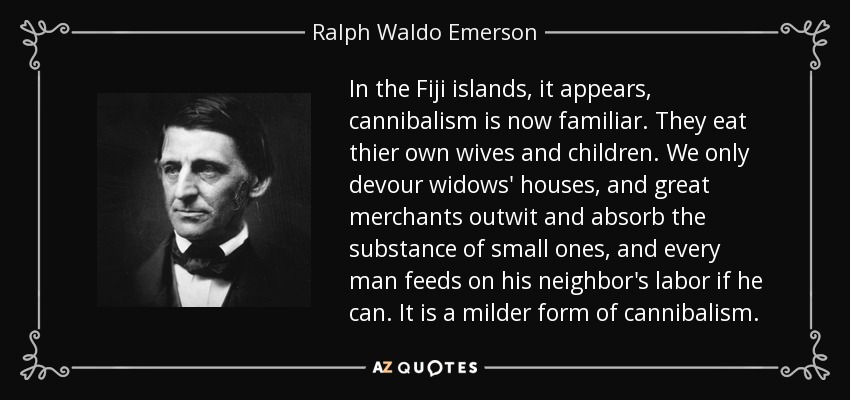 In the Fiji islands, it appears, cannibalism is now familiar. They eat thier own wives and children. We only devour widows' houses, and great merchants outwit and absorb the substance of small ones, and every man feeds on his neighbor's labor if he can. It is a milder form of cannibalism. - Ralph Waldo Emerson