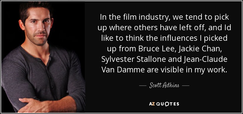 In the film industry, we tend to pick up where others have left off, and Id like to think the influences I picked up from Bruce Lee, Jackie Chan, Sylvester Stallone and Jean-Claude Van Damme are visible in my work. - Scott Adkins