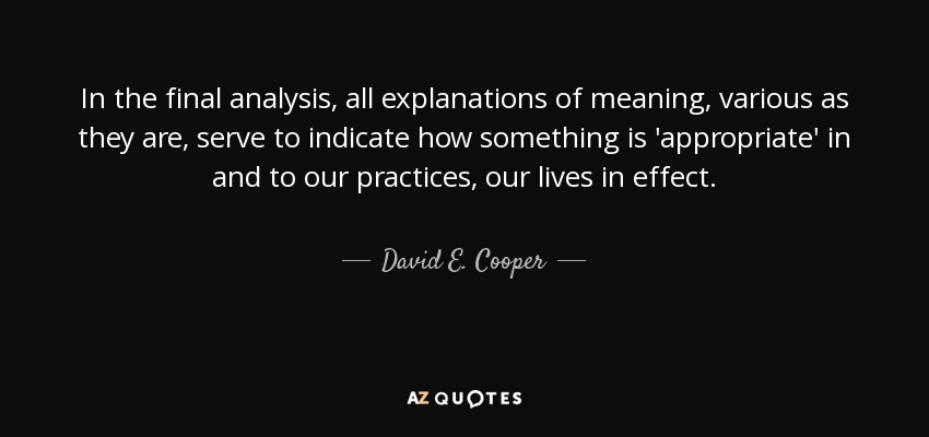 In the final analysis, all explanations of meaning, various as they are, serve to indicate how something is 'appropriate' in and to our practices, our lives in effect. - David E. Cooper