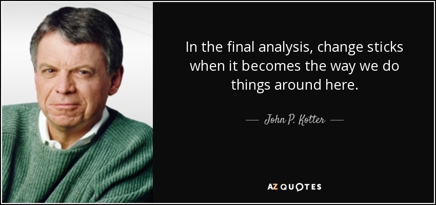 In the final analysis, change sticks when it becomes the way we do things around here. - John P. Kotter