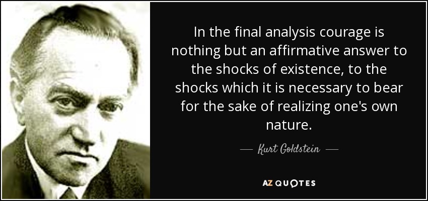 In the final analysis courage is nothing but an affirmative answer to the shocks of existence, to the shocks which it is necessary to bear for the sake of realizing one's own nature. - Kurt Goldstein