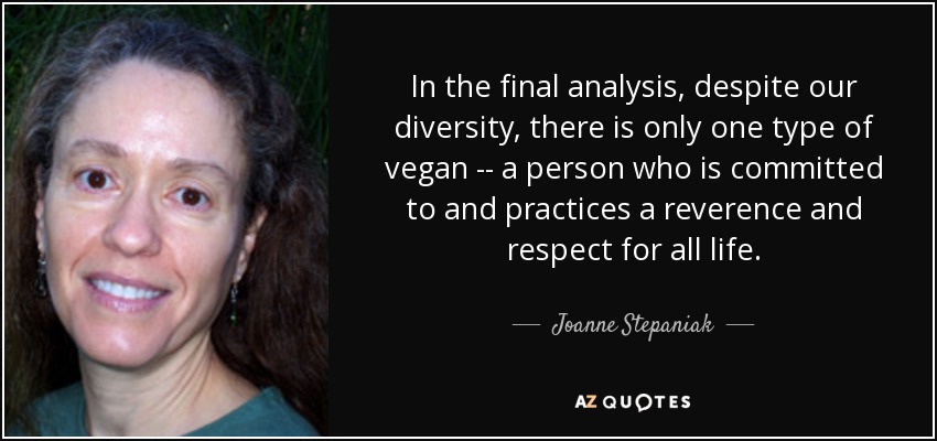 In the final analysis, despite our diversity, there is only one type of vegan -- a person who is committed to and practices a reverence and respect for all life. - Joanne Stepaniak