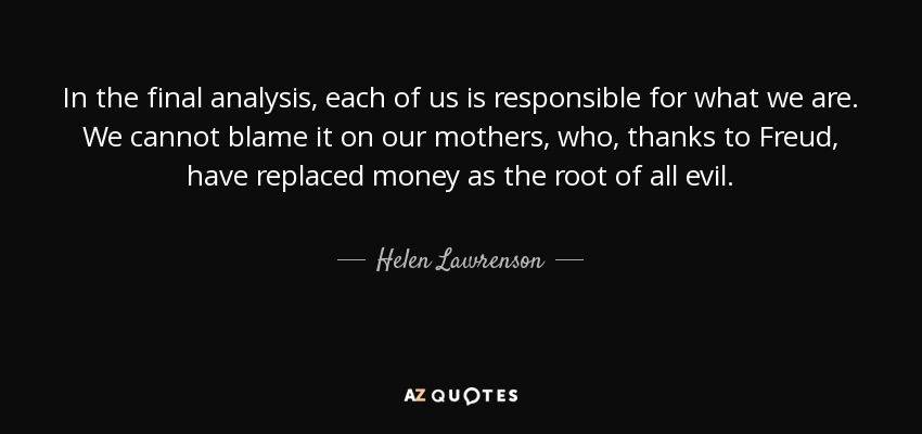 In the final analysis, each of us is responsible for what we are. We cannot blame it on our mothers, who, thanks to Freud, have replaced money as the root of all evil. - Helen Lawrenson