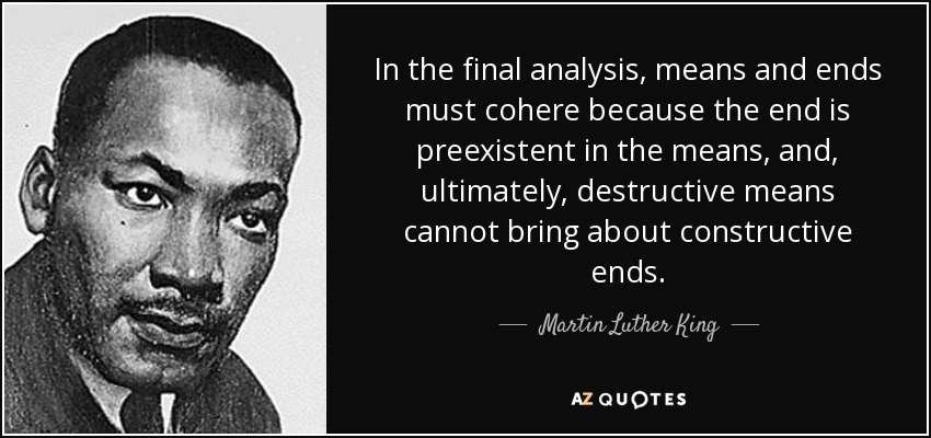 In the final analysis, means and ends must cohere because the end is preexistent in the means, and, ultimately, destructive means cannot bring about constructive ends. - Martin Luther King, Jr.