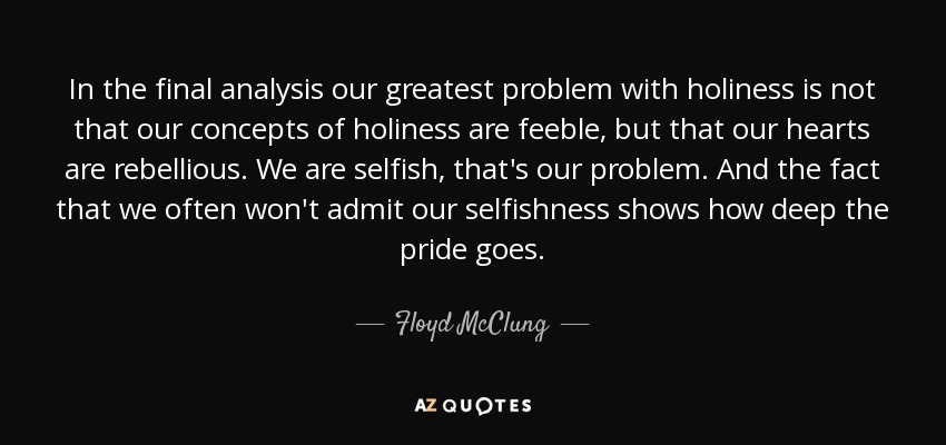In the final analysis our greatest problem with holiness is not that our concepts of holiness are feeble, but that our hearts are rebellious. We are selfish , that's our problem. And the fact that we often won't admit our selfishness shows how deep the pride goes. - Floyd McClung