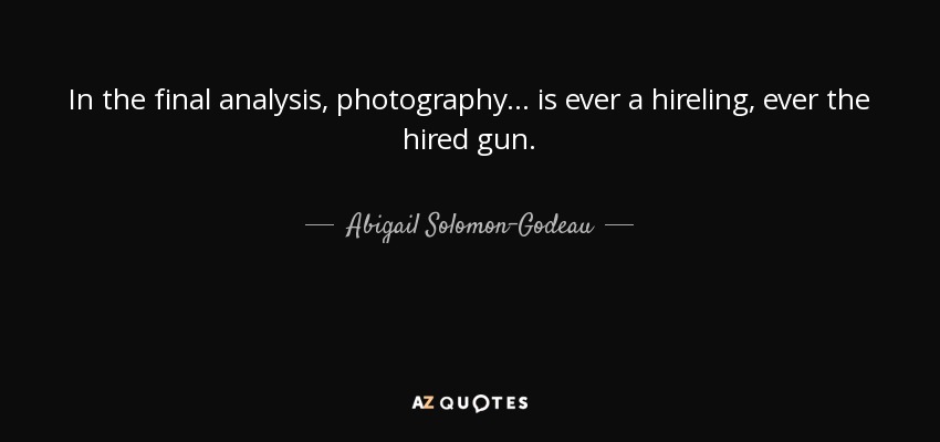 In the final analysis, photography... is ever a hireling, ever the hired gun. - Abigail Solomon-Godeau