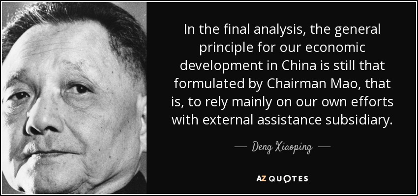 In the final analysis, the general principle for our economic development in China is still that formulated by Chairman Mao, that is, to rely mainly on our own efforts with external assistance subsidiary. - Deng Xiaoping