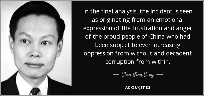 In the final analysis, the incident is seen as originating from an emotional expression of the frustration and anger of the proud people of China who had been subject to ever increasing oppression from without and decadent corruption from within. - Chen-Ning Yang
