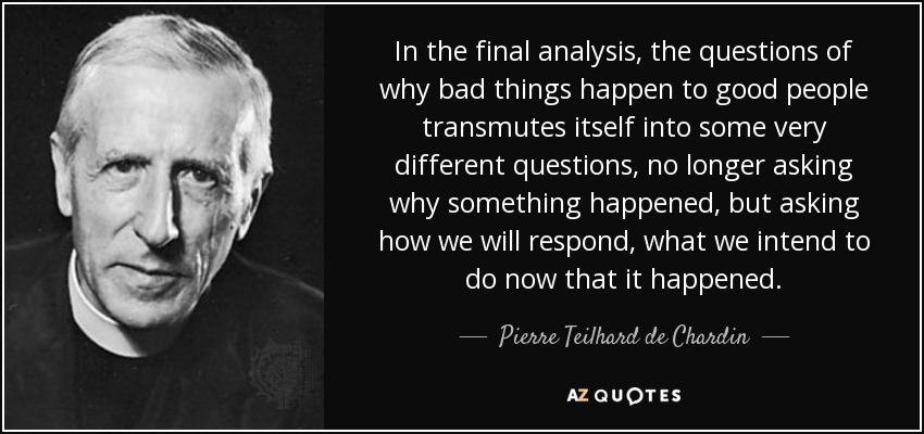 In the final analysis, the questions of why bad things happen to good people transmutes itself into some very different questions, no longer asking why something happened, but asking how we will respond, what we intend to do now that it happened. - Pierre Teilhard de Chardin