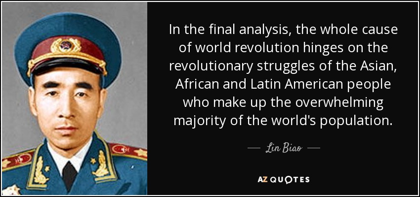 In the final analysis, the whole cause of world revolution hinges on the revolutionary struggles of the Asian, African and Latin American people who make up the overwhelming majority of the world's population. - Lin Biao