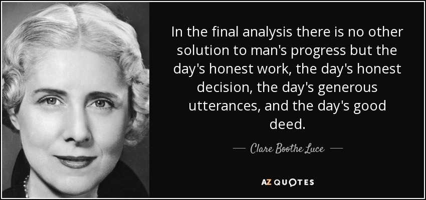 In the final analysis there is no other solution to man's progress but the day's honest work, the day's honest decision, the day's generous utterances, and the day's good deed. - Clare Boothe Luce