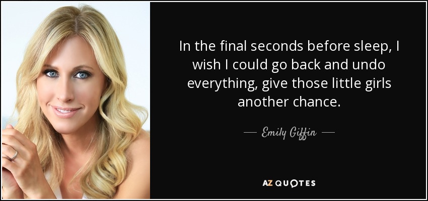In the final seconds before sleep, I wish I could go back and undo everything, give those little girls another chance. - Emily Giffin