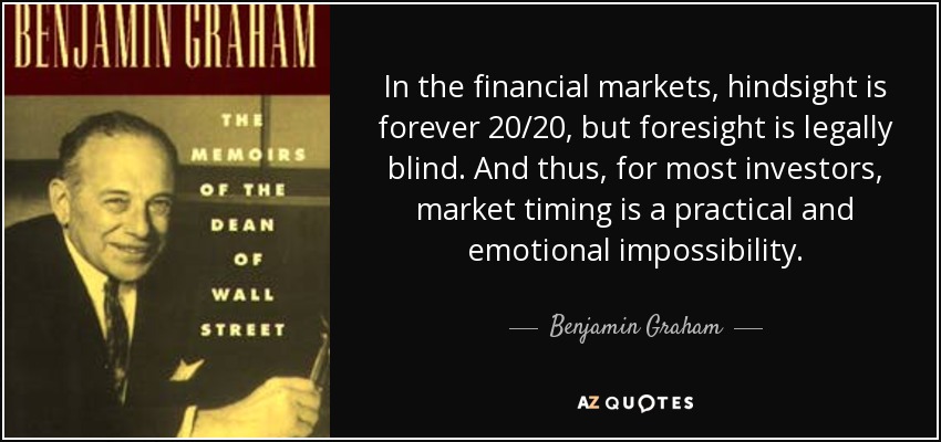 In the financial markets, hindsight is forever 20/20, but foresight is legally blind. And thus, for most investors, market timing is a practical and emotional impossibility. - Benjamin Graham