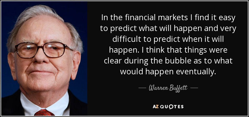 In the financial markets I find it easy to predict what will happen and very difficult to predict when it will happen. I think that things were clear during the bubble as to what would happen eventually. - Warren Buffett