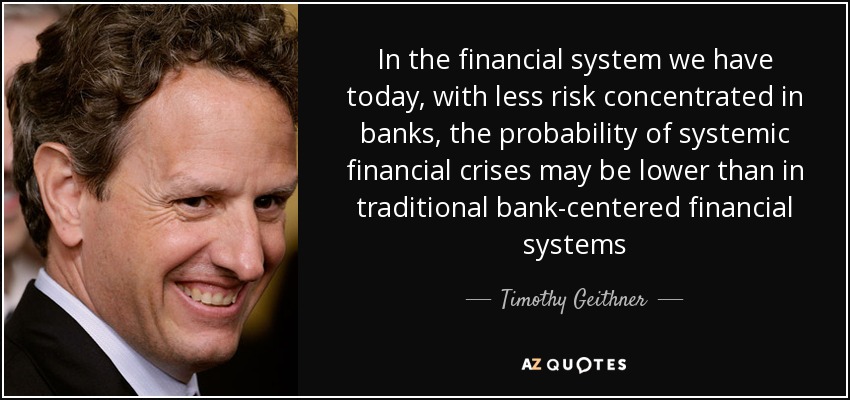 In the financial system we have today, with less risk concentrated in banks, the probability of systemic financial crises may be lower than in traditional bank-centered financial systems - Timothy Geithner