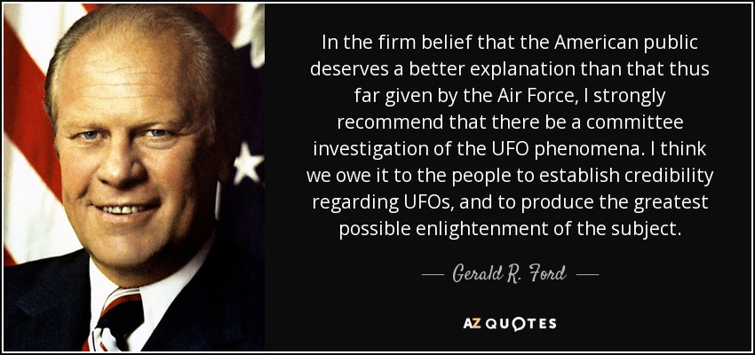 In the firm belief that the American public deserves a better explanation than that thus far given by the Air Force, I strongly recommend that there be a committee investigation of the UFO phenomena. I think we owe it to the people to establish credibility regarding UFOs, and to produce the greatest possible enlightenment of the subject. - Gerald R. Ford