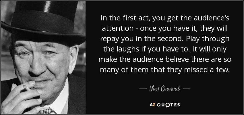 In the first act, you get the audience's attention - once you have it, they will repay you in the second. Play through the laughs if you have to. It will only make the audience believe there are so many of them that they missed a few. - Noel Coward