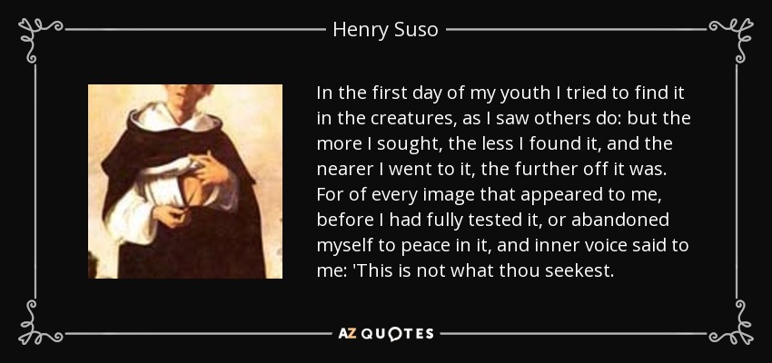 In the first day of my youth I tried to find it in the creatures, as I saw others do: but the more I sought, the less I found it, and the nearer I went to it, the further off it was. For of every image that appeared to me, before I had fully tested it, or abandoned myself to peace in it, and inner voice said to me: 'This is not what thou seekest. - Henry Suso