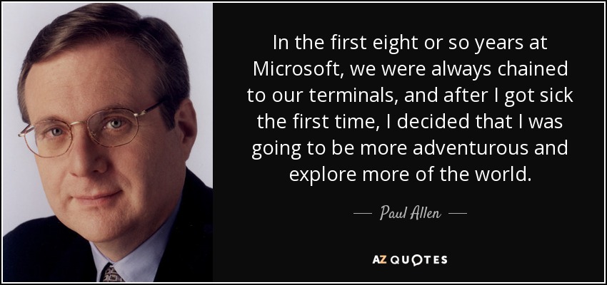 In the first eight or so years at Microsoft, we were always chained to our terminals, and after I got sick the first time, I decided that I was going to be more adventurous and explore more of the world. - Paul Allen