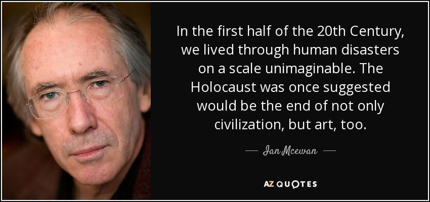 In the first half of the 20th Century, we lived through human disasters on a scale unimaginable. The Holocaust was once suggested would be the end of not only civilization, but art, too. - Ian Mcewan