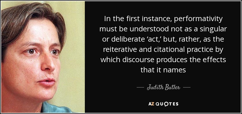 In the first instance, performativity must be understood not as a singular or deliberate ‘act,’ but, rather, as the reiterative and citational practice by which discourse produces the effects that it names - Judith Butler