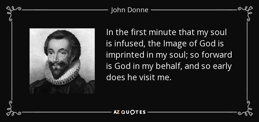 In the first minute that my soul is infused, the Image of God is imprinted in my soul; so forward is God in my behalf, and so early does he visit me. - John Donne