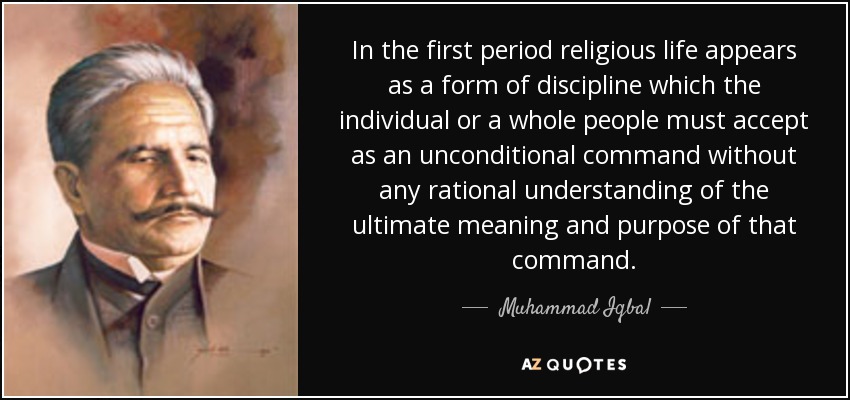 In the first period religious life appears as a form of discipline which the individual or a whole people must accept as an unconditional command without any rational understanding of the ultimate meaning and purpose of that command. - Muhammad Iqbal