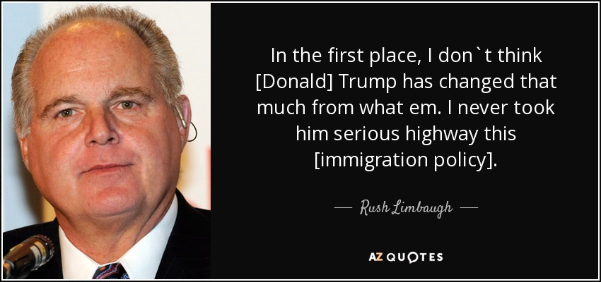 In the first place, I don`t think [Donald] Trump has changed that much from what em. I never took him serious highway this [immigration policy]. - Rush Limbaugh