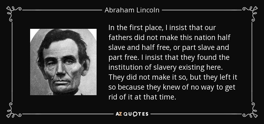 In the first place, I insist that our fathers did not make this nation half slave and half free, or part slave and part free. I insist that they found the institution of slavery existing here. They did not make it so, but they left it so because they knew of no way to get rid of it at that time. - Abraham Lincoln