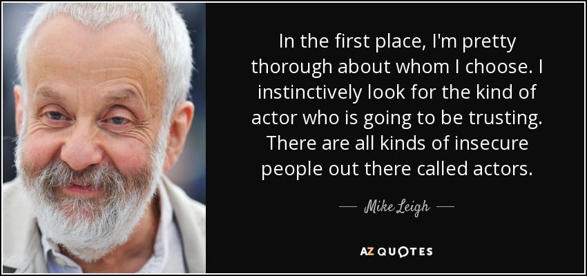 In the first place, I'm pretty thorough about whom I choose. I instinctively look for the kind of actor who is going to be trusting. There are all kinds of insecure people out there called actors. - Mike Leigh