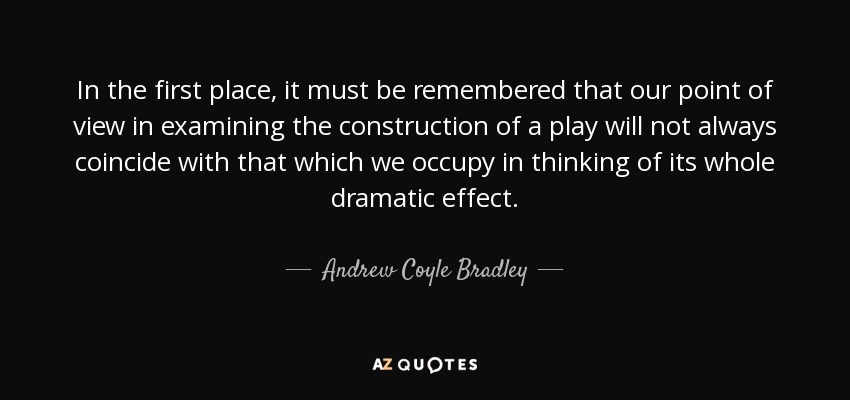In the first place, it must be remembered that our point of view in examining the construction of a play will not always coincide with that which we occupy in thinking of its whole dramatic effect. - Andrew Coyle Bradley