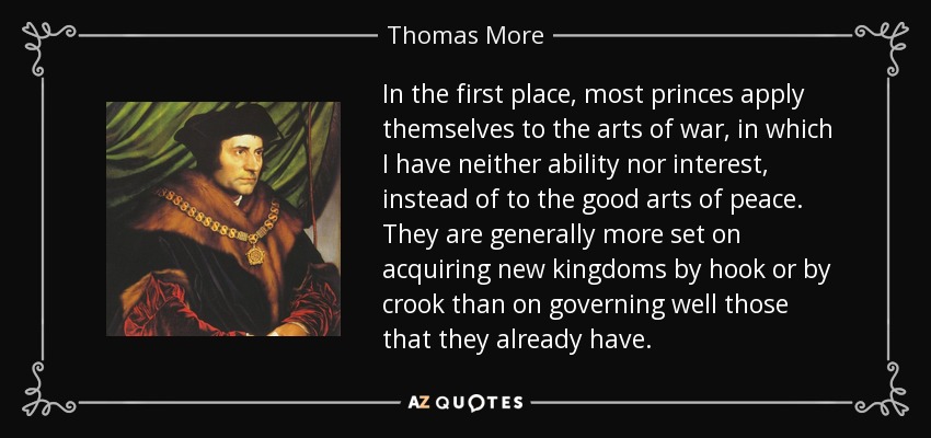 In the first place, most princes apply themselves to the arts of war, in which I have neither ability nor interest, instead of to the good arts of peace. They are generally more set on acquiring new kingdoms by hook or by crook than on governing well those that they already have. - Thomas More