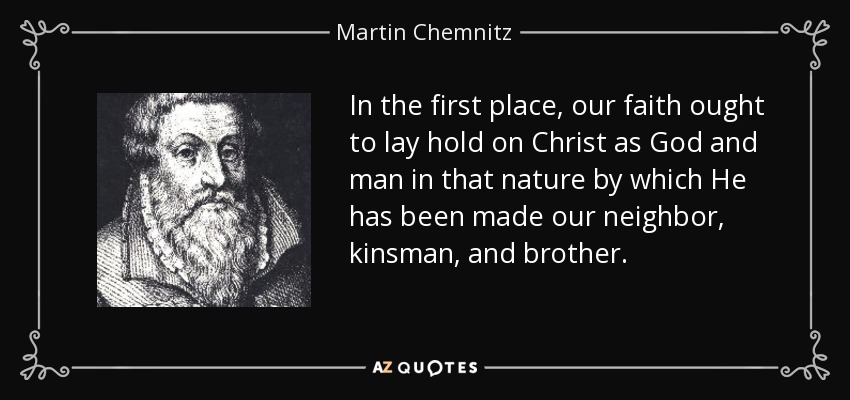 In the first place, our faith ought to lay hold on Christ as God and man in that nature by which He has been made our neighbor, kinsman, and brother. - Martin Chemnitz
