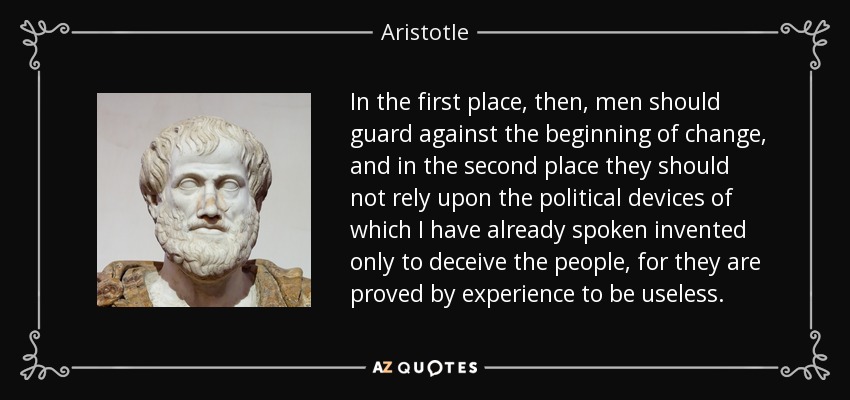 In the first place, then, men should guard against the beginning of change, and in the second place they should not rely upon the political devices of which I have already spoken invented only to deceive the people, for they are proved by experience to be useless. - Aristotle