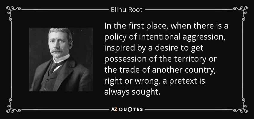 In the first place, when there is a policy of intentional aggression, inspired by a desire to get possession of the territory or the trade of another country, right or wrong, a pretext is always sought. - Elihu Root