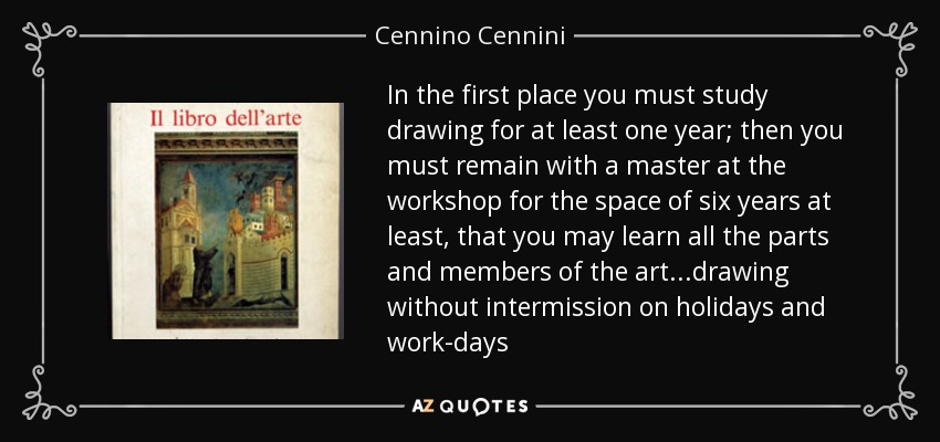 In the first place you must study drawing for at least one year; then you must remain with a master at the workshop for the space of six years at least , that you may learn all the parts and members of the art...drawing without intermission on holidays and work-days - Cennino Cennini